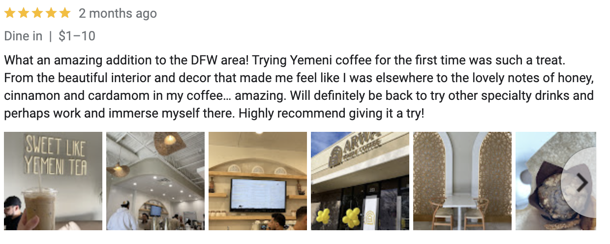 Google Review: what an amazing addition to the DFW area! Trying Yemeni coffee for the first time was such a treat. From the beautiful interior and decor that made me feel like I was elsewhere to the lovely notes of honey, cinnamon, and cardamom in my coffee... amazing. Will definitely be back to try other specialty drinks and perhaps work and immerse myself there. Highly recommend giving it a try. 